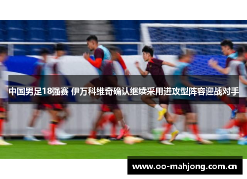 中国男足18强赛 伊万科维奇确认继续采用进攻型阵容迎战对手 中国男足18强赛 伊万科维奇确认继续采用进攻型阵容迎战对手